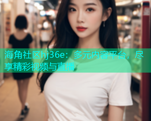 海角社区hj36e：多元内容平台，尽享精彩视频与直播