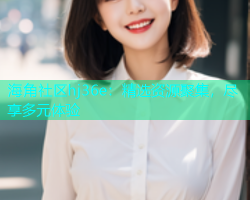 海角社区hj36e：精选资源聚集，尽享多元体验