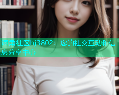 海角社区hj3802：您的社交互动和信息分享中心