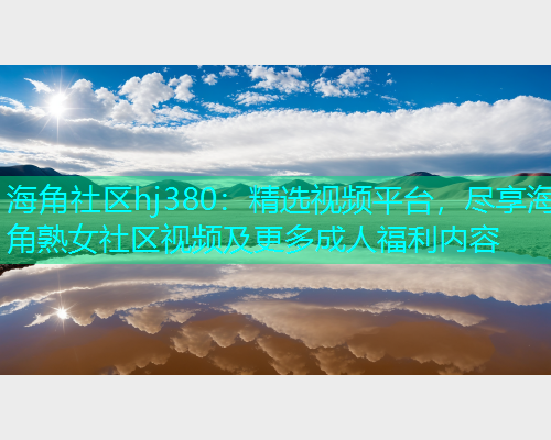海角社区hj380：精选视频平台，尽享海角熟女社区视频及更多成人福利内容