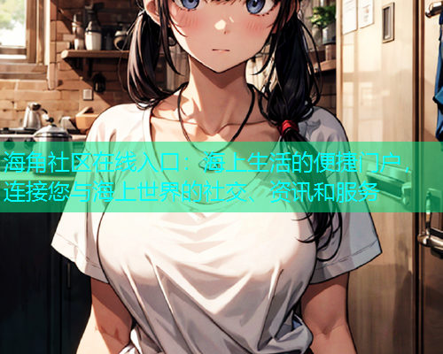 海角社区在线入口：海上生活的便捷门户，连接您与海上世界的社交、资讯和服务