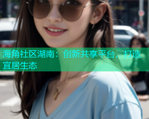海角社区湖南：创新共享平台，打造宜居生态