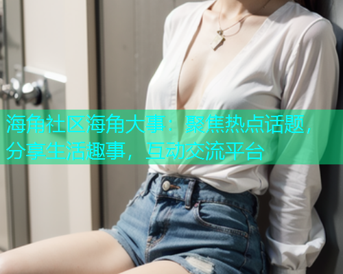 海角社区海角大事：聚焦热点话题，分享生活趣事，互动交流平台
