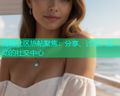海角社区热帖聚焦：分享、讨论、互动的社交中心