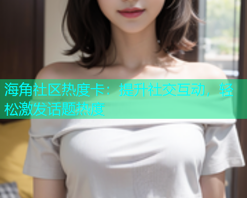 海角社区热度卡：提升社交互动，轻松激发话题热度