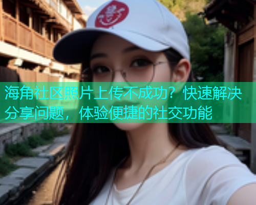 海角社区照片上传不成功？快速解决分享问题，体验便捷的社交功能