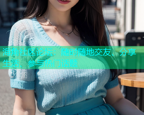海角社区论坛：随时随地交友、分享生活、参与热门话题