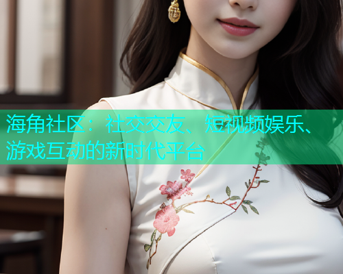 海角社区：社交交友、短视频娱乐、游戏互动的新时代平台
