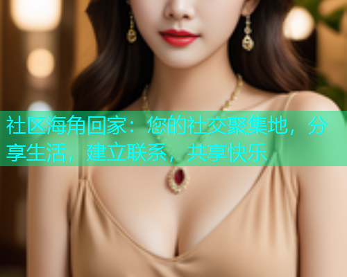 社区海角回家：您的社交聚集地，分享生活，建立联系，共享快乐