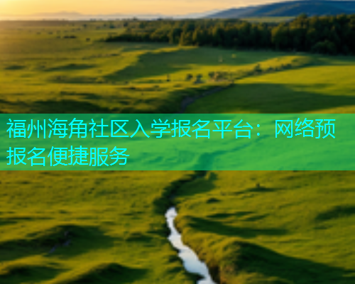 福州海角社区入学报名平台：网络预报名便捷服务