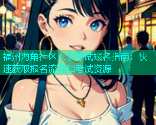 福州海角社区入学考试报名指南：快速获取报名流程和考试资源