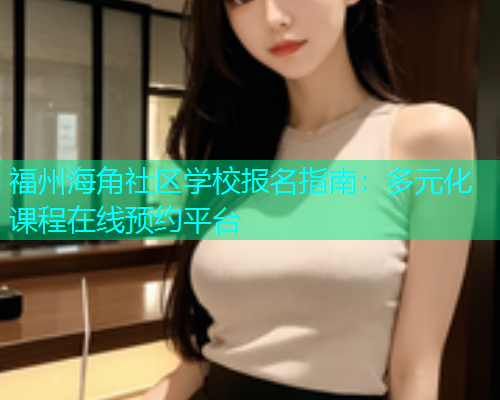 福州海角社区学校报名指南：多元化课程在线预约平台