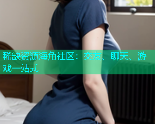 稀缺资源海角社区：交友、聊天、游戏一站式