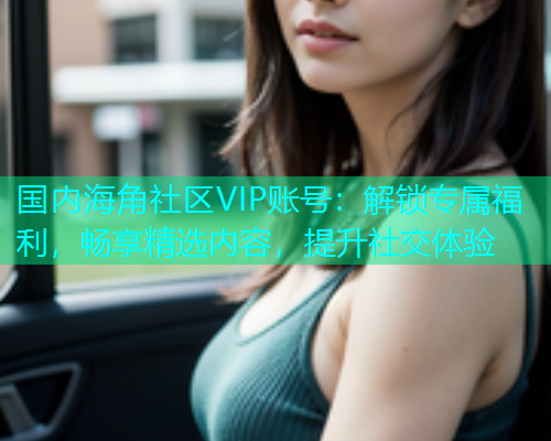 国内海角社区VIP账号：解锁专属福利，畅享精选内容，提升社交体验