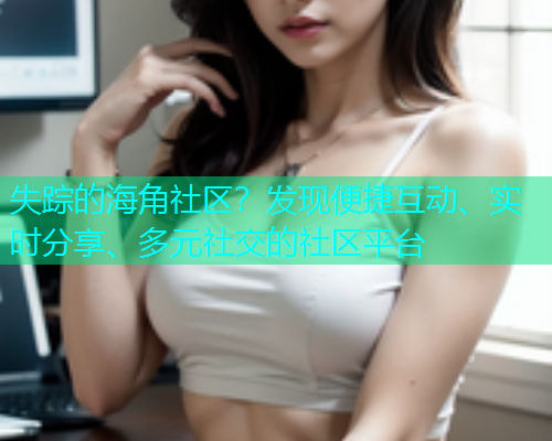 失踪的海角社区？发现便捷互动、实时分享、多元社交的社区平台