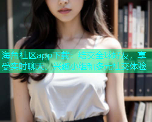 海角社区app下载：结交全球好友，享受实时聊天、兴趣小组和多元社交体验