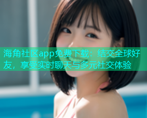海角社区app免费下载：结交全球好友，享受实时聊天与多元社交体验