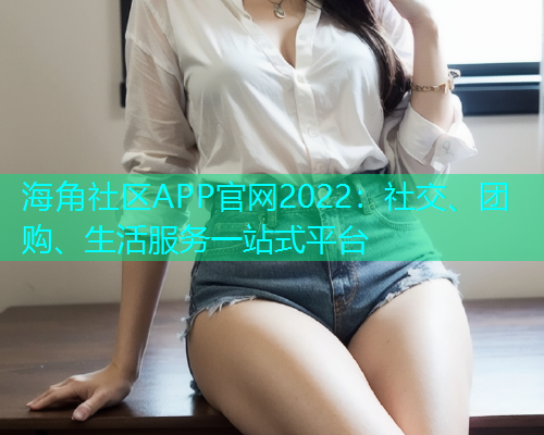 海角社区APP官网2022：社交、团购、生活服务一站式平台
