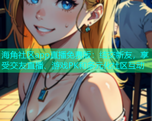 海角社区app直播免费版：结交新友，享受交友直播、游戏PK和多元化社区互动