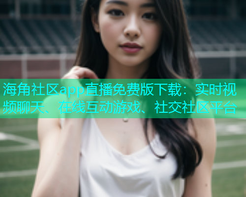 海角社区app直播免费版下载：实时视频聊天、在线互动游戏、社交社区平台