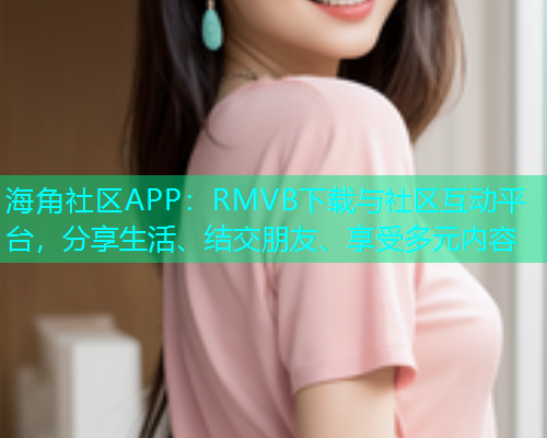 海角社区APP：RMVB下载与社区互动平台，分享生活、结交朋友、享受多元内容