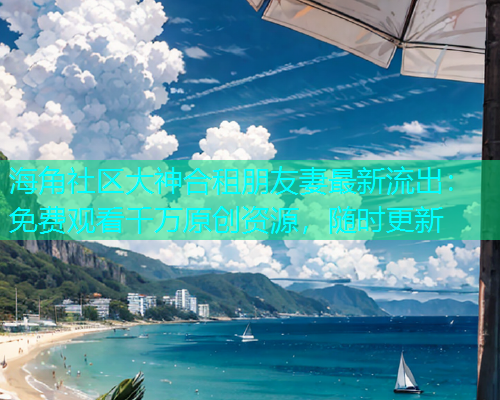 海角社区大神合租朋友妻最新流出：免费观看千万原创资源，随时更新