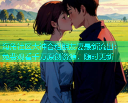 海角社区大神合租朋友妻最新流出：免费观看千万原创资源，随时更新