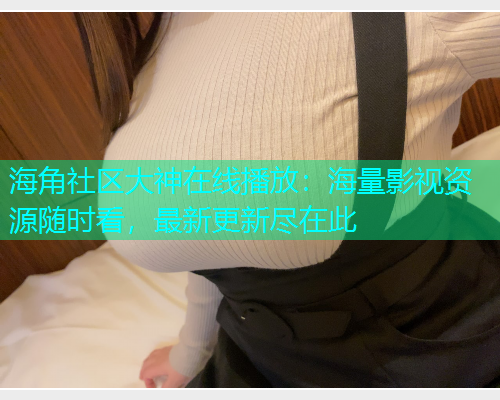 海角社区大神在线播放：海量影视资源随时看，最新更新尽在此