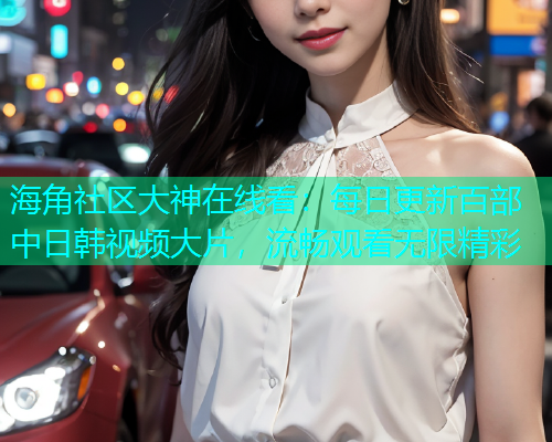 海角社区大神在线看：每日更新百部中日韩视频大片，流畅观看无限精彩