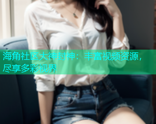 海角社区大神封神：丰富视频资源，尽享多彩视界