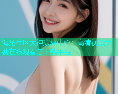 海角社区大神康复中心：高清视频免费在线观看与下载平台