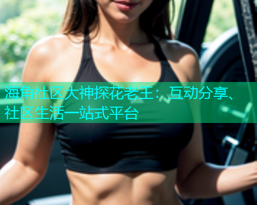 海角社区大神探花老王：互动分享、社区生活一站式平台