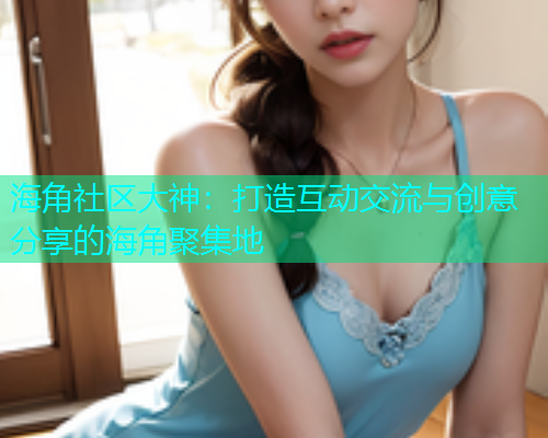 海角社区大神：打造互动交流与创意分享的海角聚集地