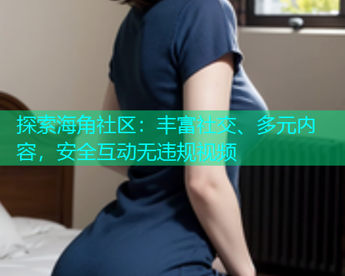 探索海角社区：丰富社交、多元内容，安全互动无违规视频