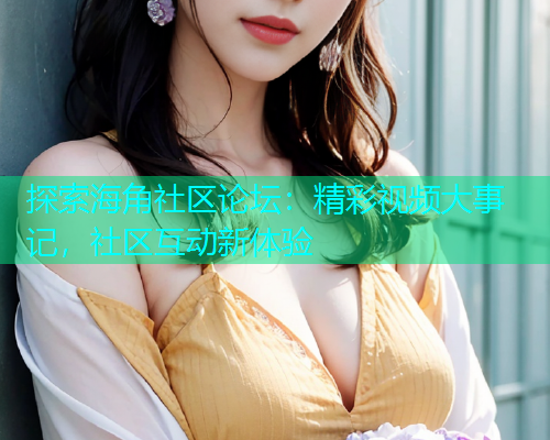 探索海角社区论坛：精彩视频大事记，社区互动新体验