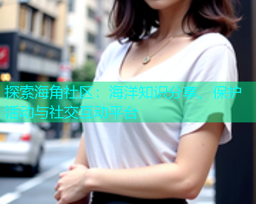 探索海角社区：海洋知识分享、保护活动与社交互动平台