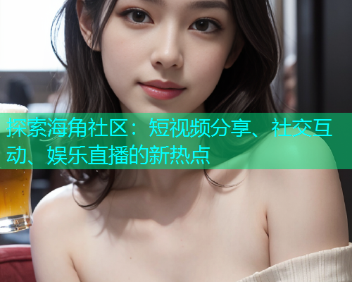 探索海角社区：短视频分享、社交互动、娱乐直播的新热点