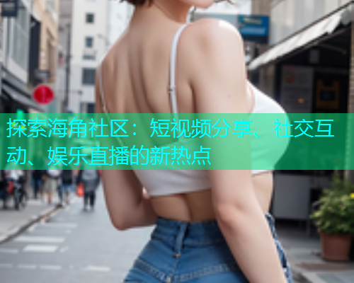 探索海角社区：短视频分享、社交互动、娱乐直播的新热点
