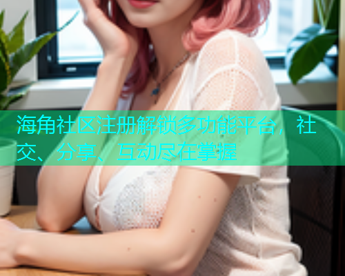 海角社区注册解锁多功能平台,社交、分享、互动尽在掌握 海角社区注册解锁多功能平台,社交、分享、互动尽在掌握