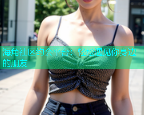 海角社区约会平台：轻松遇见你身边的朋友