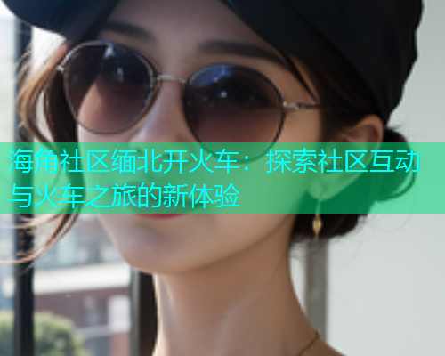 海角社区缅北开火车：探索社区互动与火车之旅的新体验