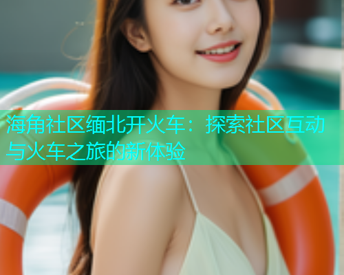 海角社区缅北开火车：探索社区互动与火车之旅的新体验