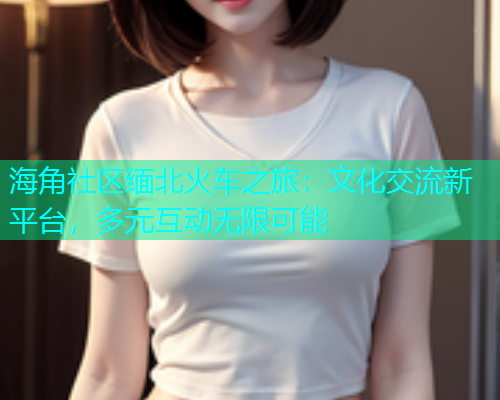 海角社区缅北火车之旅：文化交流新平台，多元互动无限可能