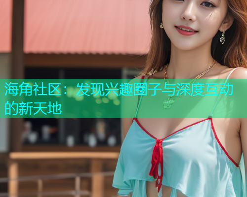 海角社区：发现兴趣圈子与深度互动的新天地