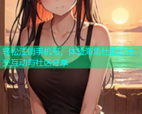 轻松注销手机号,体验海角社区的社交互动与社区分享 轻松注销手机号,体验海角社区的社交互动与社区分享