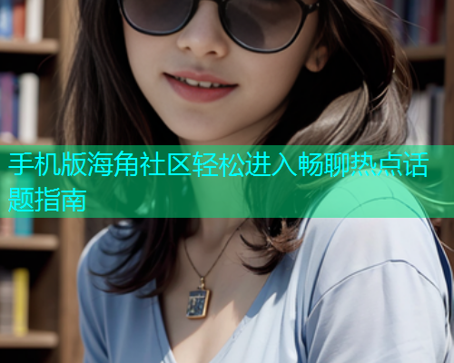 手机版海角社区轻松进入畅聊热点话题指南 手机版海角社区轻松进入畅聊热点话题指南
