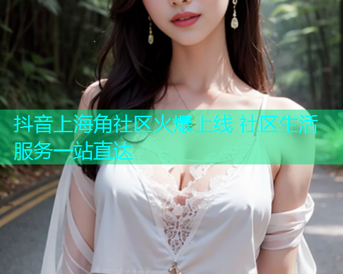 抖音上海角社区火爆上线 社区生活服务一站直达 抖音上海角社区火爆上线 社区生活服务一站直达