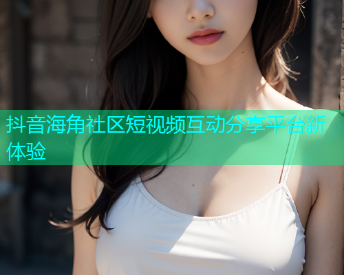 抖音海角社区短视频互动分享平台新体验 抖音海角社区短视频互动分享平台新体验