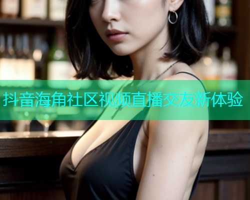 抖音海角社区视频直播交友新体验 抖音海角社区视频直播交友新体验