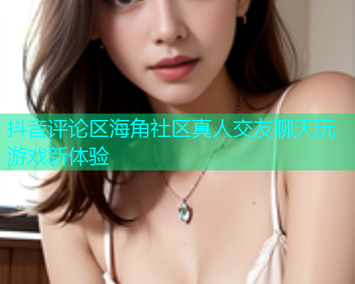 抖音评论区海角社区真人交友聊天玩游戏新体验 抖音评论区海角社区真人交友聊天玩游戏新体验